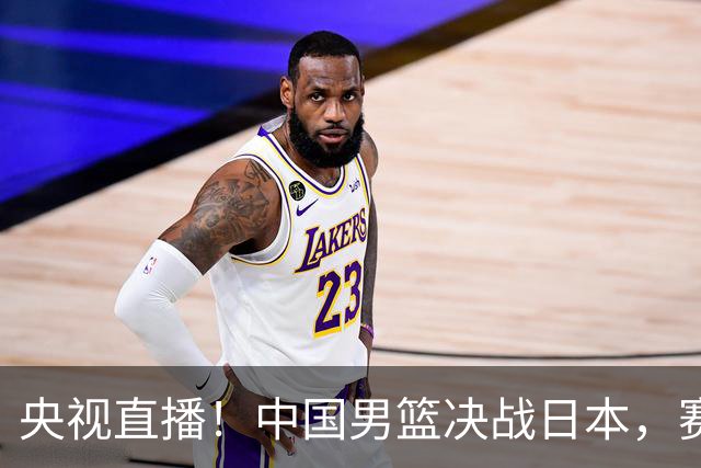 央视直播！中国男篮决战日本，赛前有3个好消息，赢球进决赛有戏
